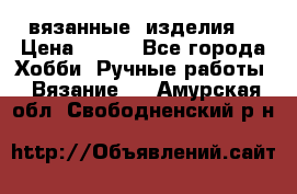 вязанные  изделия  › Цена ­ 100 - Все города Хобби. Ручные работы » Вязание   . Амурская обл.,Свободненский р-н